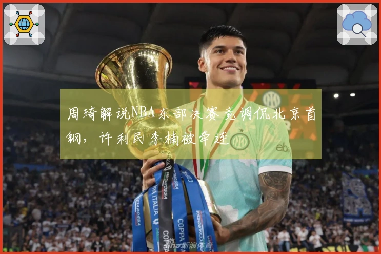 周琦解说NBA东部决赛竟调侃北京首钢，许利民李楠被牵连