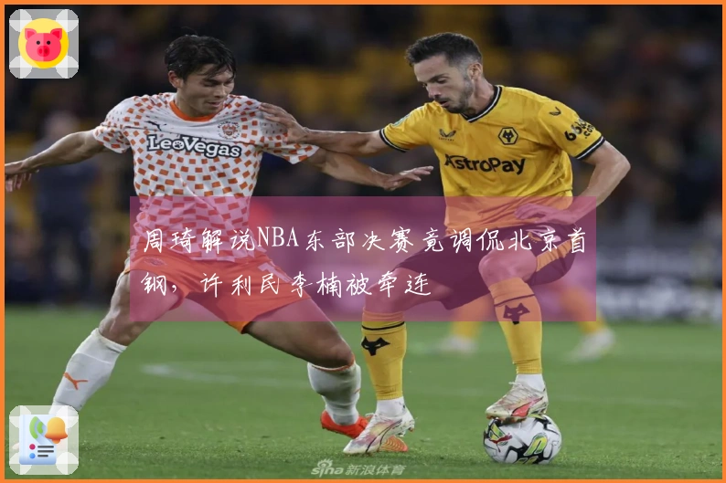 周琦解说NBA东部决赛竟调侃北京首钢,许利民李楠被牵连